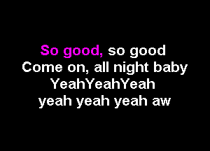 So good, so good
Come on, all night baby

YeahYeahYeah
yeah yeah yeah aw