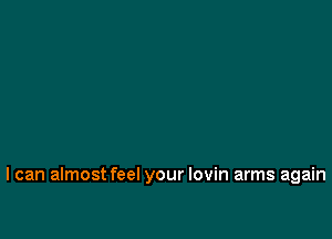 I can almost feel your lovin arms again