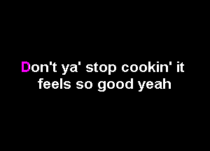 Don't ya' stop cookin' it

feels so good yeah