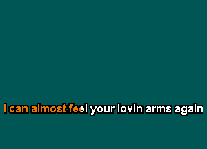 I can almost feel your lovin arms again