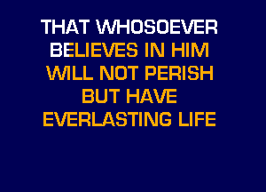 THAT WHDSOEVER
BELIEVES IN HIM
1WILL NUT PERISH

BUT HAVE

EVERLASTING LIFE