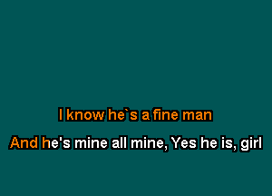 I know he's a fine man

And he's mine all mine, Yes he is, girl