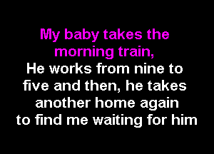 My baby takes the
morning train,

He works from nine to
five and then, he takes
another home again
to find me waiting for him