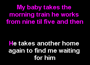 My baby takes the
morning train he works
from nine til five and then

He takes another home
again to find me waiting
for him