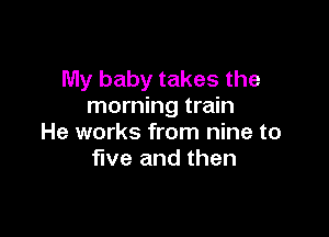 My baby takes the
morning train

He works from nine to
five and then