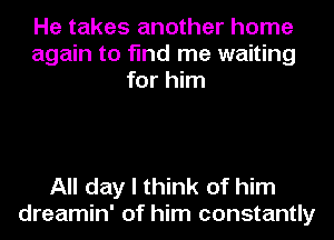 He takes another home
again to find me waiting
for him

All day I think of him
dreamin' of him constantly