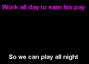 Work all day to earn his pay

So we can play all night