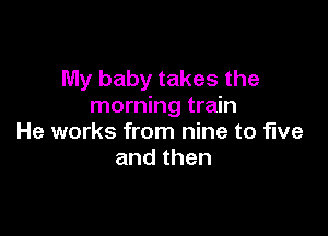 My baby takes the
morning train

He works from nine to five
andthen