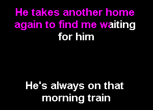 He takes another home
again to find me waiting
for him

He's always on that
morning train