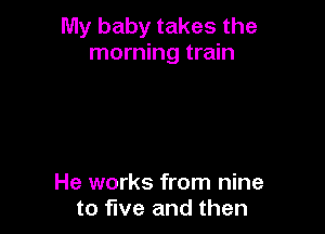 My baby takes the
morning train

He works from nine
to five and then