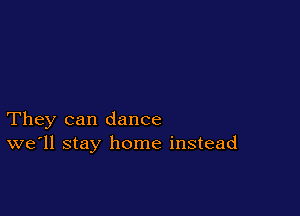 They can dance
we'll stay home instead