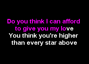 Do you think I can afford
to give you my love

You think you're higher
than every star above