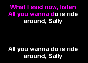 What I said now, listen
All you wanna do is ride
around, Sally

All you wanna do is ride
around, Sally