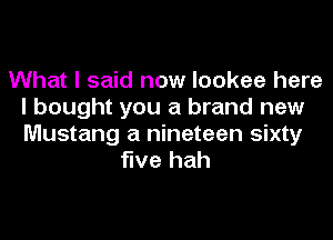 What I said now lookee here
I bought you a brand new
Mustang a nineteen sixty

five hah