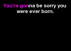 You're gonna be sorry you
were ever born.