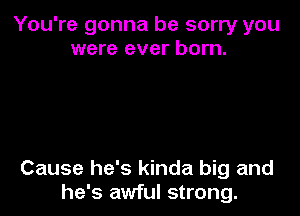 You're gonna be sorry you
were ever born.

Cause he's kinda big and
he's awful strong.