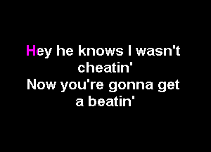 Hey he knows I wasn't
chea n'

Now you're gonna get
a beatin'