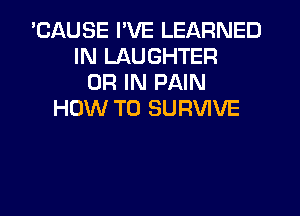 'CAUSE I'VE LEARNED
IN LAUGHTER
OR IN PAIN
HOW TO SURVIVE