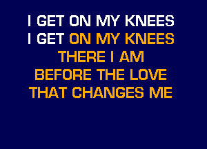 I GET ON MY KNEES
I GET ON MY KNEES
THERE I AM
BEFORE THE LOVE
THAT CHANGES ME