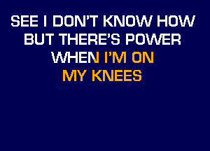 SEE I DON'T KNOW HOW
BUT THERE'S POWER
WHEN I'M ON
MY KNEES