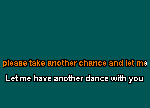 please take another chance and let me

Let me have another dance with you