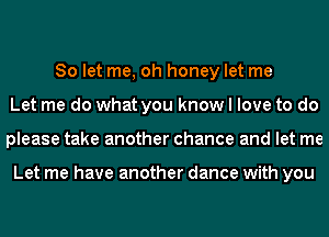 So let me, oh honey let me
Let me do what you know I love to do
please take another chance and let me

Let me have another dance with you