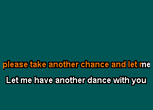 please take another chance and let me

Let me have another dance with you