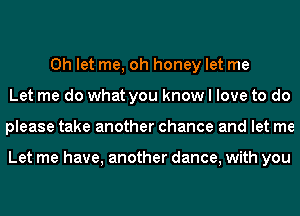 0h let me, oh honey let me
Let me do what you know I love to do
please take another chance and let me

Let me have, another dance, with you