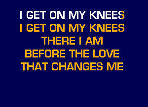 I GET ON MY KNEES
I GET ON MY KNEES
THERE I AM
BEFORE THE LOVE
THAT CHANGES ME