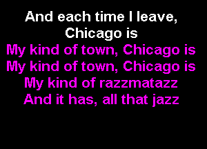 And each time I leave,
Chicago is
My kind of town, Chicago is
My kind of town, Chicago is
My kind of razzmatazz
And it has, all that jazz
