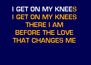 I GET ON MY KNEES
I GET ON MY KNEES
THERE I AM
BEFORE THE LOVE
THAT CHANGES ME