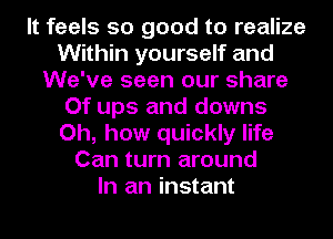 It feels so good to realize
Within yourself and
We've seen our share
Of ups and downs
Oh, how quickly life
Can turn around
In an instant