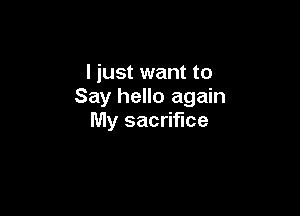 I just want to
Say hello again

My sacrifice