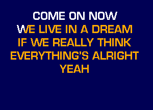 COME ON NOW
WE LIVE IN A DREAM
IF WE REALLY THINK

EVERYTHINGB ALRIGHT
YEAH