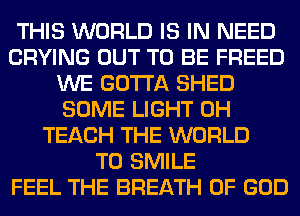 THIS WORLD IS IN NEED
CRYING OUT TO BE FREED
WE GOTTA SHED
SOME LIGHT 0H
TEACH THE WORLD
T0 SMILE
FEEL THE BREATH OF GOD