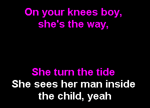 On your knees boy,
she's the way,

She turn the tide
She sees her man inside
the child, yeah