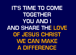ITS TIME TO COME
TOGETHER
YOU AND I
AND SHARE THE LOVE
OF JESUS CHRIST
WE CAN MAKE
A DIFFERENCE