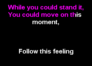 While you could stand it,
You could move on this
moment,

Follow this feeling