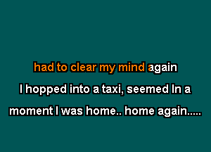 had to clear my mind again

I hopped into a taxi, seemed In a

moment I was home.. home again .....