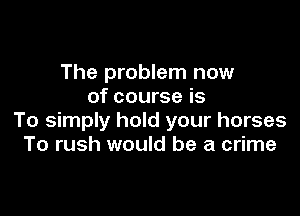 The problem now
of course is

To simply hold your horses
To rush would be a crime