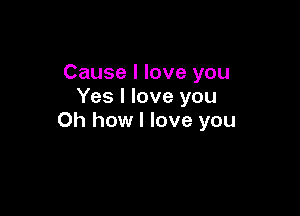 Cause I love you
Yes I love you

Oh how I love you