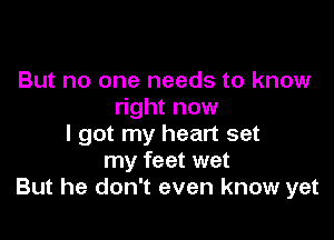 But no one needs to know
right now

I got my heart set
my feet wet
But he don't even know yet