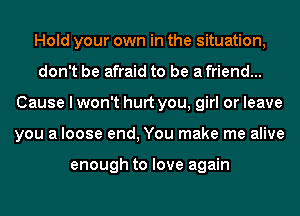 Hold your own in the situation,
don't be afraid to be a friend...
Cause I won't hurt you, girl or leave
you a loose end, You make me alive

enough to love again