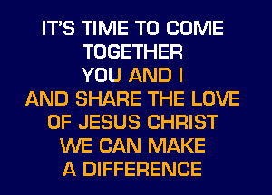 ITS TIME TO COME
TOGETHER
YOU AND I
AND SHARE THE LOVE
OF JESUS CHRIST
WE CAN MAKE
A DIFFERENCE