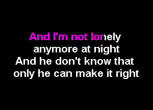 And I'm not lonely
anymore at night

And he don't know that
only he can make it right