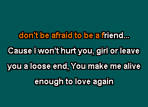 don't be afraid to be a friend...
Cause I won't hurt you, girl or leave
you a loose end, You make me alive

enough to love again