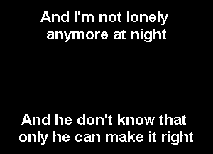 And I'm not lonely
anymore at night

And he don't know that
only he can make it right
