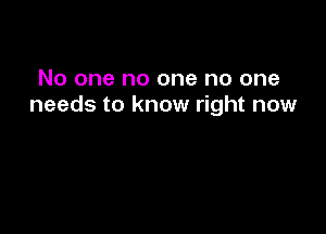 No one no one no one
needs to know right now