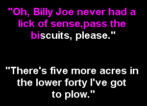 Oh, Billy Joe never had a
lick of sense,pass the
biscuits, please.

There's five more acres in
the lower forty I've got
to plow.