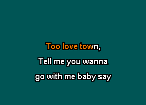 Too love town,

Tell me you wanna

go with me baby say